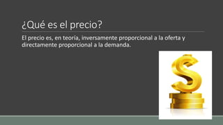 ¿Qué es el precio?
El precio es, en teoría, inversamente proporcional a la oferta y
directamente proporcional a la demanda.
 