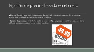 Fijación de precios basada en el costo
•Fijación de precios de costo mas margen: Es uno de los métodos mas simples, consiste en
sumar un sobreprecio estándar al costo del producto.
•Fijación de precios por utilidades meta: consiste en fijar un precio con el fin de obtener cierta
utilidad que es establecida como meta u objetivo.
 