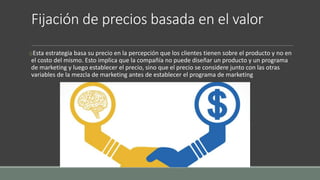 Fijación de precios basada en el valor
oEsta estrategia basa su precio en la percepción que los clientes tienen sobre el producto y no en
el costo del mismo. Esto implica que la compañía no puede diseñar un producto y un programa
de marketing y luego establecer el precio, sino que el precio se considere junto con las otras
variables de la mezcla de marketing antes de establecer el programa de marketing
 