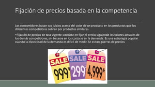 Fijación de precios basada en la competencia
Los consumidores basan sus juicios acerca del valor de un producto en los productos que los
diferentes competidores cobran por productos similares
•Fijación de precios de tasa vigente: consiste en fijar el precio siguiendo los valores actuales de
los demás competidores, sin basarse en los costos o en la demanda. Es una estrategia popular
cuando la elasticidad de la demanda es difícil de medir. Se evitan guerras de precios
 