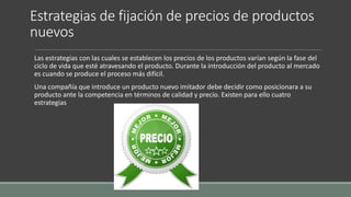Estrategias de fijación de precios de productos
nuevos
Las estrategias con las cuales se establecen los precios de los productos varían según la fase del
ciclo de vida que esté atravesando el producto. Durante la introducción del producto al mercado
es cuando se produce el proceso más difícil.
Una compañía que introduce un producto nuevo imitador debe decidir como posicionara a su
producto ante la competencia en términos de calidad y precio. Existen para ello cuatro
estrategias
 