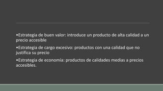 •Estrategia de buen valor: introduce un producto de alta calidad a un
precio accesible
•Estrategia de cargo excesivo: productos con una calidad que no
justifica su precio
•Estrategia de economía: productos de calidades medias a precios
accesibles.
 