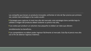 Las compañía que lanzan un producto innovador, enfrentan el reto de fijar precios por primera
vez, existen dos estrategias a las cuales acudir:
Estrategia para capturar el nivel mas alto del mercado: esta estrategia tiene sentido bajo la
calidad e imagen del producto deben sostener su precio mas alto,
Los costos por producir un volumen mas pequeño no deben ser tales que afecten
sensiblemente los beneficios,
Los competidores no deben poder ingresar fácilmente al mercado. Esta fija el precio mas alto
con el fin de obtener ingresos máximos.
 
