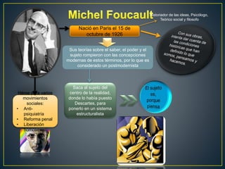 Nació en Paris el 15 de 
octubre de 1926 
Historiador de las ideas, Psicólogo, 
Teórico social y filosofo 
Sus teorías sobre el saber, el poder y el 
sujeto rompieron con las concepciones 
modernas de estos términos, por lo que es 
considerado un postmodernista 
Saca al sujeto del 
centro de la realidad, 
donde lo había puesto 
Descartes, para 
ponerlo en un sistema 
estructuralista 
Héroe para varios 
movimientos 
sociales: 
• Anti-psiquiatría 
• Reforma penal 
• Liberación 
homosexual 
 