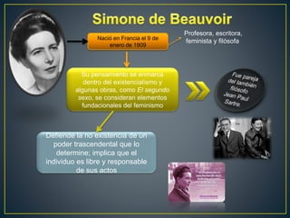 Nació en Francia el 9 de 
enero de 1909 
Profesora, escritora, 
feminista y filósofa 
Su pensamiento se enmarca 
dentro del existencialismo y 
algunas obras, como El segundo 
sexo, se consideran elementos 
fundacionales del feminismo 
Defiende la no existencia de un 
poder trascendental que lo 
determine; implica que el 
individuo es libre y responsable 
de sus actos 
 