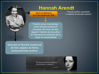 Nació en Alemania 
el 14 de octubre de 1906 
Filosofa política, periodista 
y maestra de escuela superior 
Publicó obras importantes 
sobre filosofía política El 
concepto del amor de San 
Agustín Historia de los judíos 
en Alemania El problema de la 
mujer en la actualidad 
Describe la filosofía existencial 
de Karl Jaspers de forma 
exclusivamente positiva 

