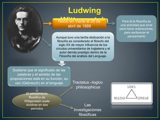 Nació en Viena el 26 de 
abril de 1889 
Aunque tuvo una tardía dedicación a la 
filosofía es considerado el filósofo del 
siglo XX de mayor influencia de los 
círculos universitarios de Inglaterra y el 
autor demás prestigio dentro de la 
Filosofía del análisis del Lenguaje. 
Sostiene que el significado de las 
palabras y el sentido de las 
proposiciones está en su función, su 
uso (Gebrauch) en el lenguaje 
El pensamiento 
filosófico de 
Wittgenstein suele 
dividirse en dos 
períodos 
Tractatus –logico 
philosophicus 
Las 
Investigaciones 
filosóficas 
Para él la filosofía es 
una actividad que sirve 
para hacer aclaraciones, 
para esclarecer el 
pensamiento 
 