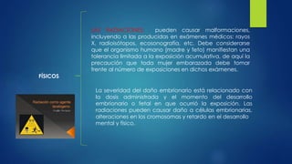 FÍSICOS
LAS RADIACIONES: pueden causar malformaciones,
incluyendo a las producidas en exámenes médicos: rayos
X, radioisótopos, ecosonografía, etc. Debe considerarse
que el organismo humano (madre y feto) manifiestan una
tolerancia limitada a la exposición acumulativa, de aquí la
precaución que toda mujer embarazada debe tomar
frente al número de exposiciones en dichos exámenes.
La severidad del daño embrionario está relacionado con
la dosis administrada y el momento del desarrollo
embrionario o fetal en que ocurrió la exposición. Las
radiaciones pueden causar daño a células embrionarias,
alteraciones en los cromosomas y retardo en el desarrollo
mental y físico.
 