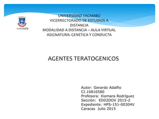 UNIVERSIDAD YACAMBÚ
VICERRECTORADO DE ESTUDIOS A
DISTANCIA
MODALIDAD A DISTANCIA – AULA VIRTUAL
ASIGNATURA: GENETICA Y CONDUCTA
AGENTES TERATOGENICOS
Autor: Gerardo Adalfio
CI.10816580
Profesora: Xiomara Rodríguez
Sección: ED02DOV 2015-2
Expediente: HPS-151-00304V
Caracas Julio 2015
 