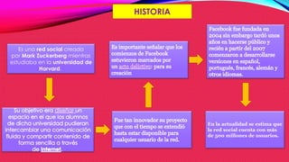 HISTORIA
Es una red social creada
por Mark Zuckerberg mientras
estudiaba en la universidad de
Harvard.
En la actualidad se estima que
la red social cuenta con más
de 500 millones de usuarios.
 