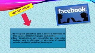  Es un espacio provechoso para el acceso a materiales en
línea y para la creación de grupos colaborativos
 Estas características son compartidas por otras redes
sociales, pero lo interesante es aprovechar el impacto
actual y canalizarlo hacia fines de provecho
 