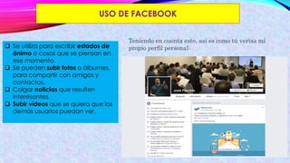 USO DE FACEBOOK
 Se utiliza para escribir estados de
ánimo o cosas que se piensan en
ese momento.
 Se pueden subir fotos o álbumes,
para compartir con amigos y
contactos.
 Colgar noticias que resulten
interesantes.
 Subir vídeos que se quiera que los
demás usuarios puedan ver.
Teniendo en cuenta esto, así es como tú verías mi
propio perfil personal:
 