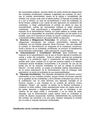 las necesidades públicas, variando dentro de ciertos límites las obligaciones
del contratista (modificación unilateral, mutabilidad del contrato), es decir,
que el contrato administrativo carece de la rigidez e inmutabilidad del
contrato civil, porque cede ante el interés público; b) Ejecutar el contrato por
sí o por un tercero, en caso de incumplimiento o mora del contratista, en
forma directa, unilateral y por cuenta de éste (ejecución con sustitución del
contratista); c) Dejar unilateralmente el contrato sin efecto en caso de
incumplimiento, cuando las necesidades públicas lo exijan (rescisión
contractual). Esta subordinación o desigualdad jurídica del contratista
respecto de la Administración Pública, con quien celebra un contrato, tiene
su origen en la desigualdad de propósitos perseguidos por las partes en el
contrato, pues al fin económico privado se opone y antepone un fin público
o necesidad pública colectiva que puede afectar su ejecución.
C) Derechos y Obligaciones Personales: En principio, los derechos y
obligaciones emergentes del contrato administrativo respecto del
contratista, son de carácter personal, Intuito Personae. Una vez celebrado
el contrato, la Administración se resguarda de la insolvencia económica,
moral y técnica de su contratista, prohibiendo, en principio, la transferencia
de los derechos contractuales, salvo autorización o pacto expreso.
D) Subcontratación o Contratación Derivada: Igual prohibición rige
respecto de la subcontratación, por la que un tercero ejecuta el contrato por
cuenta y orden del contratista. Dada la calidad esencial del contratante
originario y la prohibición legal o convencional de subcontratación, se
prohíbe todo nuevo contrato por el cual una persona extraña a la relación
contractual asuma facultades concernientes a la posición de una de las
partes por vía de sucesión constitutiva, sin que se extinga la primitiva
relación. En este sentido, no puede el contratista realizar subcontratación
sin la previa autorización de la Administración, mas sin embargo, esta
autorización no exime al contratista de sus responsabilidades.
E) Cláusulas Exorbitantes: Son cláusulas derogatorias del derecho común,
inadmisibles en los contratos privados, porque rompen el principio esencial
de la igualdad de los contratantes y de la libertad contractual que prima en
la contratación civil, en otros términos, son cláusulas inusuales en el
derecho privado, o que incluidas en un contrato de derecho común
resultarían "ilícitas", por exceder el ámbito de la libertad contractual y
contrariar el orden público. Estas estipulaciones tienen por objeto crear en
las partes derechos y obligaciones extraños, por su naturaleza, a los
cuadros de las leyes civiles o comerciales; y es en virtud de estas
cláusulas, que la Administración puede ejercer sobre su contratista un
control de alcance excepcional, modificar unilateralmente las condiciones
del contrato, dar directivas a la otra parte, declarar extinguido el contrato
por sí y ante sí, imponer sanciones contractuales.
Clasificación de los contratos administrativos.
 