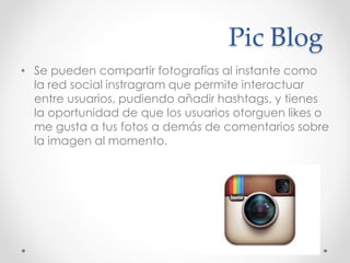 Pic Blog
• Se pueden compartir fotografías al instante como
la red social instragram que permite interactuar
entre usuarios, pudiendo añadir hashtags, y tienes
la oportunidad de que los usuarios otorguen likes o
me gusta a tus fotos a demás de comentarios sobre
la imagen al momento.
 