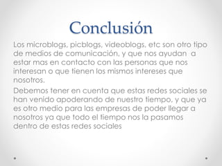 Conclusión
Los microblogs, picblogs, videoblogs, etc son otro tipo
de medios de comunicación, y que nos ayudan a
estar mas en contacto con las personas que nos
interesan o que tienen los mismos intereses que
nosotros.
Debemos tener en cuenta que estas redes sociales se
han venido apoderando de nuestro tiempo, y que ya
es otro medio para las empresas de poder llegar a
nosotros ya que todo el tiempo nos la pasamos
dentro de estas redes sociales
 