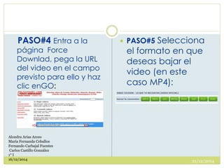 PASO#4 Entra a la
página Force
Downlad, pega la URL
del video en el campo
previsto para ello y haz
clic enGO:
 PASO#5 Selecciona
el formato en que
deseas bajar el
video (en este
caso MP4):
21/12/2014
Alondra Arias Arceo
María Fernanda Ceballos
Fernando Carbajal Fuentes
Carlos Castillo González
1° I
16/12/2014
 