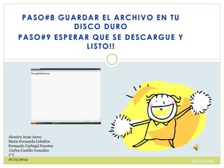 PASO#8 GUARDAR EL ARCHIVO EN TU
DISCO DURO
PASO#9 ESPERAR QUE SE DESCARGUE Y
LISTO!!
26/12/2014
Alondra Arias Arceo
María Fernanda Ceballos
Fernando Carbajal Fuentes
Carlos Castillo González
1° I
16/12/2014
 