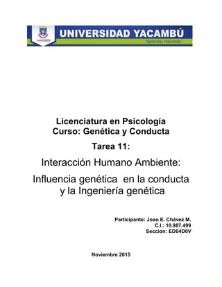 Licenciatura en Psicología
Curso: Genética y Conducta
Tarea 11:
Interacción Humano Ambiente:
Influencia genética en la conducta
y la Ingeniería genética
Participante: Joao E. Chávez M.
C.I.: 10.987.499
Seccion: ED04D0V
Noviembre 2015
 
