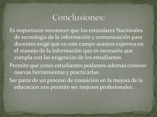 Es importante reconocer que los estándares Nacionales
de tecnología de la información y comunicación para
docentes exige que en este campo seamos expertos en
el manejo de la información que es necesaria que
cumpla con las exigencias de los estudiantes.
Permite que como estudiantes podamos además conocer
nuevas herramientas y practicarlas.
Ser parte de un proceso de transición en la mejora de la
educación nos permite ser mejores profesionales.
 