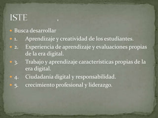  Busca desarrollar
 1. Aprendizaje y creatividad de los estudiantes.
 2. Experiencia de aprendizaje y evaluaciones propias
de la era digital.
 3. Trabajo y aprendizaje características propias de la
era digital.
 4. Ciudadanía digital y responsabilidad.
 5. crecimiento profesional y liderazgo.
 