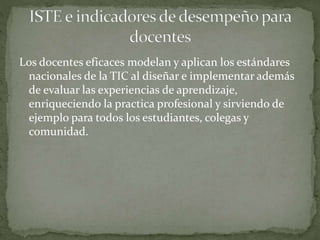 Los docentes eficaces modelan y aplican los estándares
nacionales de la TIC al diseñar e implementar además
de evaluar las experiencias de aprendizaje,
enriqueciendo la practica profesional y sirviendo de
ejemplo para todos los estudiantes, colegas y
comunidad.
 
