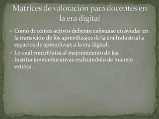  Como docentes activos deberán esforzase en ayudar en
la transición de los aprendizajes de la era Industrial a
espacios de aprendizaje a la era digital.
 Lo cual contribuirá al mejoramiento de las
Instituciones educativas realizándolo de manera
exitosa.
 
