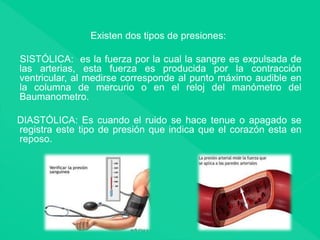 Existen dos tipos de presiones:
SISTÓLICA: es la fuerza por la cual la sangre es expulsada de
las arterias, esta fuerza es producida por la contracción
ventricular, al medirse corresponde al punto máximo audible en
la columna de mercurio o en el reloj del manómetro del
Baumanometro.
DIASTÓLICA: Es cuando el ruido se hace tenue o apagado se
registra este tipo de presión que indica que el corazón esta en
reposo.
 