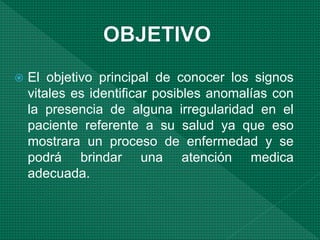  El objetivo principal de conocer los signos
vitales es identificar posibles anomalías con
la presencia de alguna irregularidad en el
paciente referente a su salud ya que eso
mostrara un proceso de enfermedad y se
podrá brindar una atención medica
adecuada.
 
