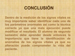 Dentro de la medición de los signos vitales es
muy importante saber identificar cada uno de
los parámetros anormales así como la técnica
correcta ya que una mala ejecución puede
modificar el resultado. El alumno de segundo
semestre debe aprender desde entonces la
importancia que tiene la identificación de
anomalías de los signos vitales ya que su
alteración puede comprometer la vida del
paciente.
 
