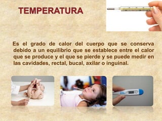 Es el grado de calor del cuerpo que se conserva
debido a un equilibrio que se establece entre el calor
que se produce y el que se pierde y se puede medir en
las cavidades, rectal, bucal, axilar o inguinal.
 
