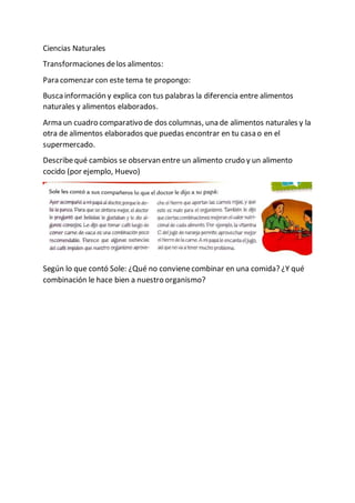 Ciencias Naturales
Transformaciones delos alimentos:
Para comenzar con este tema te propongo:
Busca información y explica con tus palabras la diferencia entre alimentos
naturales y alimentos elaborados.
Arma un cuadro comparativo de dos columnas, una de alimentos naturales y la
otra de alimentos elaborados que puedas encontrar en tu casa o en el
supermercado.
Describequé cambios se observan entre un alimento crudo y un alimento
cocido (por ejemplo, Huevo)
Según lo que contó Sole: ¿Qué no convienecombinar en una comida? ¿Y qué
combinación le hace bien a nuestro organismo?
 
