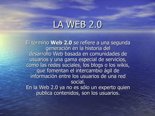 LA WEB 2.0 El término  Web 2.0  se refiere a una segunda generación en la historia del desarrollo Web basada en comunidades de usuarios y una gama especial de servicios, como las redes sociales, los blogs o los wikis, que fomentan el intercambio ágil de información entre los usuarios de una red social. En la Web 2.0 ya no es sólo un experto quien publica contenidos, son los usuarios. 