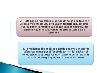 2.- Esta pagina nos saldrá la opción de carga una foto con
un peso máximo de 700 k ya sea en formato jpg, gif, png .
 Podrás poner tu nombre con el que pueden encontrar tu
   ubicación tu biografía y poner tu pagina web o blog
                         personal




  3.- Uno damas clic en diseño donde podemos encontrar
   diferentes temas por el fondo de twitter dar click en el
  fondo que más te guste ya modificado tu perfil será más
      fácil de tus amigos que puedan entrar en twitter
 