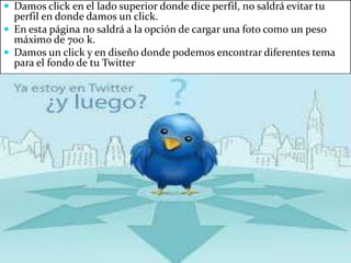  Damos click en el lado superior donde dice perfil, no saldrá evitar tu
perfil en donde damos un click.
En esta página no saldrá a la opción de cargar una foto como un peso
máximo de 700 k.
Damos un click y en diseño donde podemos encontrar diferentes tema
para el fondo de tu Twitter