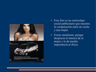 ●   Esta foto es un estereotipo
    social publicitario que muestra
    la comparación entre un coche
    y una mujer.
●   Existe machismo, porque
    desprecia el interior de la
    mujer y le da mucha
    importancia al físico.
 