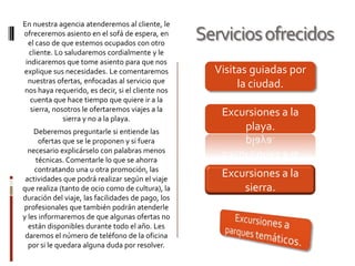 En nuestra agencia atenderemos al cliente, le
ofreceremos asiento en el sofá de espera, en
el caso de que estemos ocupados con otro
cliente. Lo saludaremos cordialmente y le
indicaremos que tome asiento para que nos
explique sus necesidades. Le comentaremos
nuestras ofertas, enfocadas al servicio que
nos haya requerido, es decir, si el cliente nos
cuenta que hace tiempo que quiere ir a la
sierra, nosotros le ofertaremos viajes a la
sierra y no a la playa.

Deberemos preguntarle si entiende las
ofertas que se le proponen y si fuera
necesario explicárselo con palabras menos
técnicas. Comentarle lo que se ahorra
contratando una u otra promoción, las
actividades que podrá realizar según el viaje
que realiza (tanto de ocio como de cultura), la
duración del viaje, las facilidades de pago, los
profesionales que también podrán atenderle
y les informaremos de que algunas ofertas no
están disponibles durante todo el año. Les
daremos el número de teléfono de la oficina
por si le quedara alguna duda por resolver.

Servicios ofrecidos
Visitas guiadas por
la ciudad.
Excursiones a la
playa.

Excursiones a la
sierra.

 