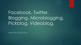 Facebook, Twitter,
Blogging, Microblogging,
Pickblog, Videoblog.
ABRAHAM LÓPEZ MATA.
 