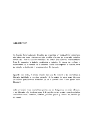 INTRODUCCION
En el camino hacia la educación de calidad que se persigue hoy en día, el reto contempla no
solo brindar una mayor cobertura educativa y calidad educativa en las escuelas a nivel de
primaria sino hasta la educación impartida a los adultos, este hecho trae responsabilidades
desde la perspectiva la inclusión, participativa y equitativa, de manera que mediante el
reconocimiento de la diferencia de los diferentes actores que comprende la sociedad, hacen
que entender la significancia y las características del alumnado.
Siguiendo estas pautas, el sistema educativo tiene que dar respuesta a las características y
diferencias individuales y colectivas, partiendo de la realidad de todos somos diferentes,
con nuestras particularidades individuales, de ahí el conocido lema: “Todos iguales, todos
diferentes”.
Cada ser humano posee características propias que los distinguen de los demás individuos,
el ser diferencias a los demás es parten de la naturaliza de uno, gracias a esta diversidad de
características físicas, cualidades y atributos, podemos aprecias y valorar a las personas que
nos rodean.
 