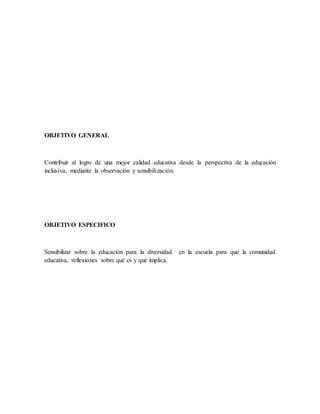 OBJETIVO GENERAL
Contribuir al logro de una mejor calidad educativa desde la perspectiva de la educación
inclusiva, mediante la observación y sensibilización.
OBJETIVO ESPECIFICO
Sensibilizar sobre la educación para la diversidad en la escuela para que la comunidad
educativa, reflexiones sobre qué es y qué implica.
 