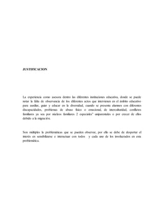 JUSTIFICACION
La experiencia como asesora dentro las diferentes instituciones educativa, donde se puede
notar la falta de observancia de los diferentes actos que intervienen en el ámbito educativo
para auxiliar, guiar y educar en la diversidad, cuando se presenta alumnos con diferentes
discapacidades, problemas de abuso físico o emocional, de interculturidad, conflictos
familiares ya sea por núcleos familiares 2 especiales” uniparentales o por crecer de ellos
debido a la migración.
Son múltiples la problemáticas que se pueden observar, por ello se debe de despertar el
interés en sensibilizarse e interactuar con todos y cada uno de los involucrados en esta
problemática.
 