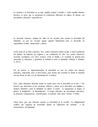 La atención a la diversidad en un aula, significa aceptar y atender a todos aquellos alumnos
diversos, es decir, que se encuentran en condiciones diferentes de cultura, de idioma, con
necesidades educativas especiales,etc.
Es necesario entonces, adaptar las aulas de las escuelas para atender la diversidad del
alumnado, ya que las escuelas juegan unpapel fundamental para el desarrollo de
capacidades sociales, intelectuales y físicas.
Como parte de su labor educativa, “los centros educativos deben acoger a toda la población
del alumno, sin importar sus orígenes y sus condiciones de vida. Los centros educativos
necesitan coordinarse con otros sectores como la familia y la sociedad en general para
trascender la educación y garantizar la inclusión a todo el alumnado” (Martin, E &Mauri,
T. 2011).
Por tal motivo, es importanteatender la diversidad en toso los niveles del sistemas
educativo, empezando dese el nivel básico, para formar una sociedad en donde la inclusión
sea una forma de vida y no de discriminación o rechazo.
Pero, ¿Qué elementos debemos tomar en cuenta para vivir la diversidad en el aula ?: “los
factores que intervienen en las cuestiones relativas a educar en la diversidad son múltiples e
incluyen elementos como la identidad, la cultura, el poder , la segregación, la lengua, el
género, la inmigración , la discriminación, el rezago educativo, las necesidades educativas,
la educación compensatoria, el profesorado, el currículo entre otros” Gómez .T.2006).
Ahora bien, ¿por qué debemos atender en diversidad en la escuela?. La obligatoriedad
conlleva una exigencia de desarrollar medios de adaptación del currículo a las
características del alumnado.
 