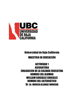 Universidad de Baja California
MAESTRIA EN EDUCACIÓN
ACTIVIDAD 1
ASIGNATURA
EVALUACION DE LA CALIDAD EDUCATIVA
NOMBRE DEL ALUMNO
WILLIAM GONZALEZ GONZALEZ
NOMBRE DEL CATEDRÁTICO
Dr. Dr.MONICA ALCARAZ MUNGUíA
 