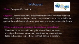 Webquest
Tema: Comprensión Lectora
Objetivo: Orientar al alumno mediante información recabada en la web
sobre como llevar a cabo una mejor comprensión lectora con actividades
que implique el alumno destreza para tener una mejor compresión lectora .
¿Cómo se utilizara en el proceso de enseñanza- aprendizaje?
El docente da las herramientas, guía al estudiante para que
investigue de manera autónoma y construya un conocimiento,
dando indicaciones específicas sobre el trabajo a realizar .
 