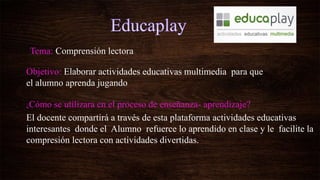 Tema: Comprensión lectora
Objetivo: Elaborar actividades educativas multimedia para que
el alumno aprenda jugando
¿Cómo se utilizara en el proceso de enseñanza- aprendizaje?
El docente compartirá a través de esta plataforma actividades educativas
interesantes donde el Alumno refuerce lo aprendido en clase y le facilite la
compresión lectora con actividades divertidas.
 