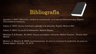 Aguaded, J. (2007 ) Educación y medios de comunicación en el contexto Iberoamericano. España:
Universidad de Andalucía.
Cabero, J. (2007). Nuevas tecnologías aplicadas a la educación. España: McGraw Hill.
Cabero, J. (2001). La era de la información. Madrid: Alianza.
Martínez, F. & Prendes , M. (2004). Nuevas tecnologías y educación. Madrid: Pearson – Prentice Hall:
Madrid .
Montero , J., Herrero, E. (2008). Las herramientas de autor en el proceso de producción de cursos en
formato digital . Pixel-Bit. 33, 59-72
 