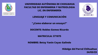 UNIVERSIDAD AUTÓNOMA DE CHIHUAHUA
FACULTAD DE ENFERMERIA Y NUTRIOLOGIA
LIC. EN ENFERMERÍA
LENGUAJE Y COMUNICACIÓN
"¿Como elaborar un ensayo?"
DOCENTE: Robles Gomez Ricardo
MATRICULA: 371075
NOMBRE: Betsy Yanin Coyac Galindo
Hidalgo del Parral Chihuahua
24/03/23
 