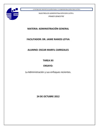 PRIMER SEMESTRE




  MATERIA: ADMINISTRACIÓN GENERAL



 FACILITADOR: DR. JAIME RAMOS LEYVA



  ALUMNO: OSCAR MARFIL CARRIZALES



                TAREA XII

                 ENSAYO:

La Administración y sus enfoques recientes.




          24 DE OCTUBRE 2012
 