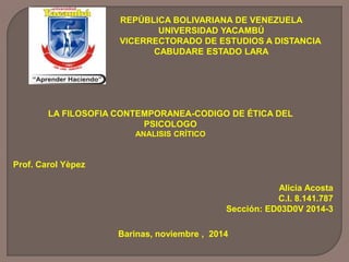 REPÚBLICA BOLIVARIANA DE VENEZUELA 
UNIVERSIDAD YACAMBÚ 
VICERRECTORADO DE ESTUDIOS A DISTANCIA 
CABUDARE ESTADO LARA 
LA FILOSOFIA CONTEMPORANEA-CODIGO DE ÉTICA DEL 
Alicia Acosta 
C.I. 8.141.787 
Sección: ED03D0V 2014-3 
Barinas, noviembre , 2014 
Prof. Carol Yèpez 
PSICOLOGO 
ANALISIS CRÍTICO 
 
