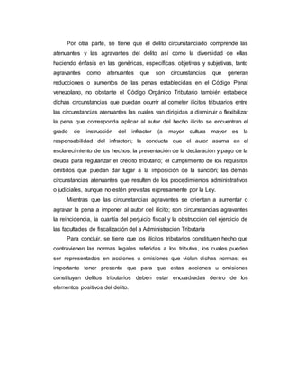 Por otra parte, se tiene que el delito circunstanciado comprende las
atenuantes y las agravantes del delito así como la diversidad de ellas
haciendo énfasis en las genéricas, específicas, objetivas y subjetivas, tanto
agravantes como atenuantes que son circunstancias que generan
reducciones o aumentos de las penas establecidas en el Código Penal
venezolano, no obstante el Código Orgánico Tributario también establece
dichas circunstancias que puedan ocurrir al cometer ilícitos tributarios entre
las circunstancias atenuantes las cuales van dirigidas a disminuir o flexibilizar
la pena que corresponda aplicar al autor del hecho ilícito se encuentran el
grado de instrucción del infractor (a mayor cultura mayor es la
responsabilidad del infractor); la conducta que el autor asuma en el
esclarecimiento de los hechos; la presentación de la declaración y pago de la
deuda para regularizar el crédito tributario; el cumplimiento de los requisitos
omitidos que puedan dar lugar a la imposición de la sanción; las demás
circunstancias atenuantes que resulten de los procedimientos administrativos
o judiciales, aunque no estén previstas expresamente por la Ley.
Mientras que las circunstancias agravantes se orientan a aumentar o
agravar la pena a imponer al autor del ilícito; son circunstancias agravantes
la reincidencia, la cuantía del perjuicio fiscal y la obstrucción del ejercicio de
las facultades de fiscalización del a Administración Tributaria
Para concluir, se tiene que los ilícitos tributarios constituyen hecho que
contravienen las normas legales referidas a los tributos, los cuales pueden
ser representados en acciones u omisiones que violan dichas normas; es
importante tener presente que para que estas acciones u omisiones
constituyan delitos tributarios deben estar encuadradas dentro de los
elementos positivos del delito.
 