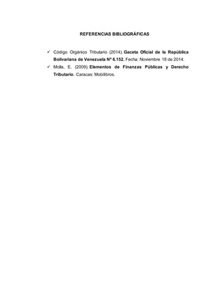 REFERENCIAS BIBLIOGRÁFICAS
 Código Orgánico Tributario (2014). Gaceta Oficial de la República
Bolivariana de Venezuela Nº 6.152, Fecha: Noviembre 18 de 2014.
 Molla, E. (2009). Elementos de Finanzas Públicas y Derecho
Tributario. Caracas: Mobilibros.
 